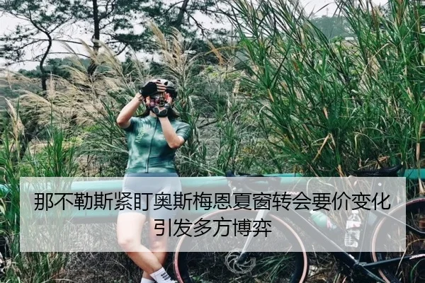 那不勒斯紧盯奥斯梅恩夏窗转会要价变化引发多方博弈（kaiyun）