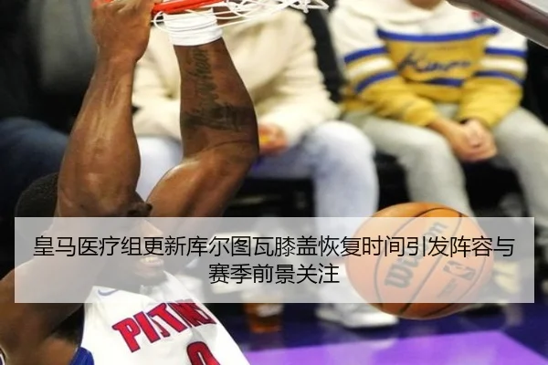 皇马医疗组更新库尔图瓦膝盖恢复时间引发阵容与赛季前景关注（kaiyun）