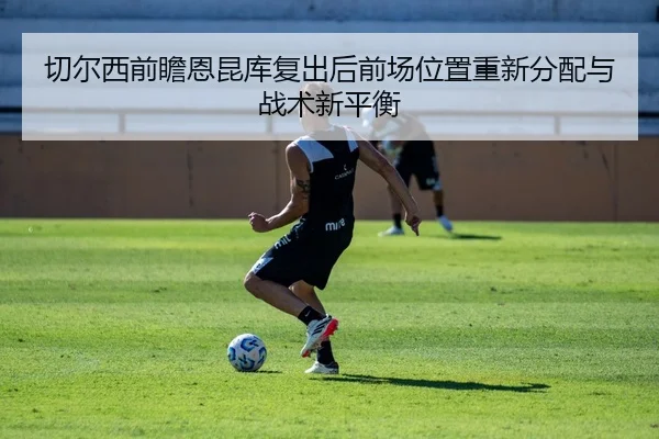 切尔西前瞻恩昆库复出后前场位置重新分配与战术新平衡 | kaiyun
